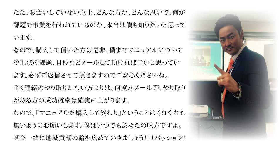 ただ、お会いしていない以上、どんな方が、どんな思いで、何が課題で事業を行われているのか、本当は僕も知りたいと思っています。なので、購入して頂いた方は是非、僕までマニュアルについてや現状の課題、目標などメールして頂ければ幸いと思っています。必ずご返信させて頂きますのでご安心くださいね。全く連絡のやり取りがない方よりは、何度かメール等、やり取りがある方の成功確率は確実に上がります。
なので、『マニュアルを購入して終わり』ということはくれぐれも無いようにお願いします。僕はいつでもあなたの味方ですよ。ぜひ一緒に地域貢献の輪を広めていきましょう！！！パッション！